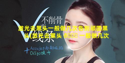 激光去黑头一般做几次告别顽固黑头(激光去黑头 🐞 一般做几次效果怎么变化的)